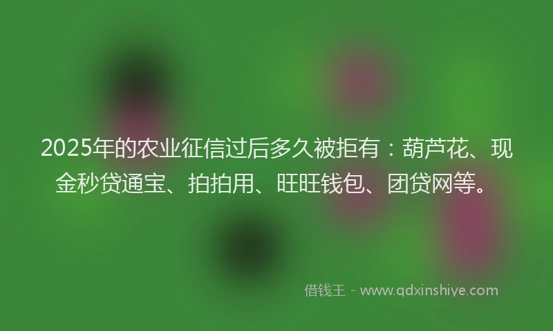 2025年的农业征信过后多久被拒有：葫芦花、现金秒贷通宝、拍拍用、旺旺钱包、团贷网等。