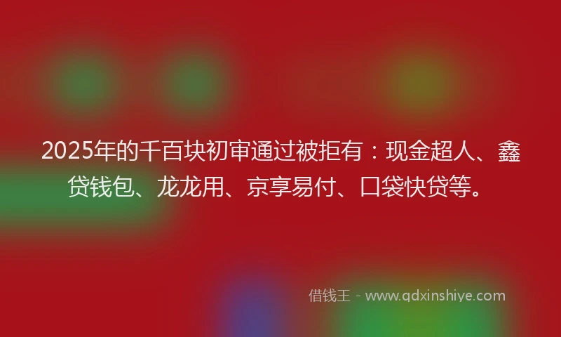 2025年的千百块初审通过被拒有：现金超人、鑫贷钱包、龙龙用、京享易付、口袋快贷等。
