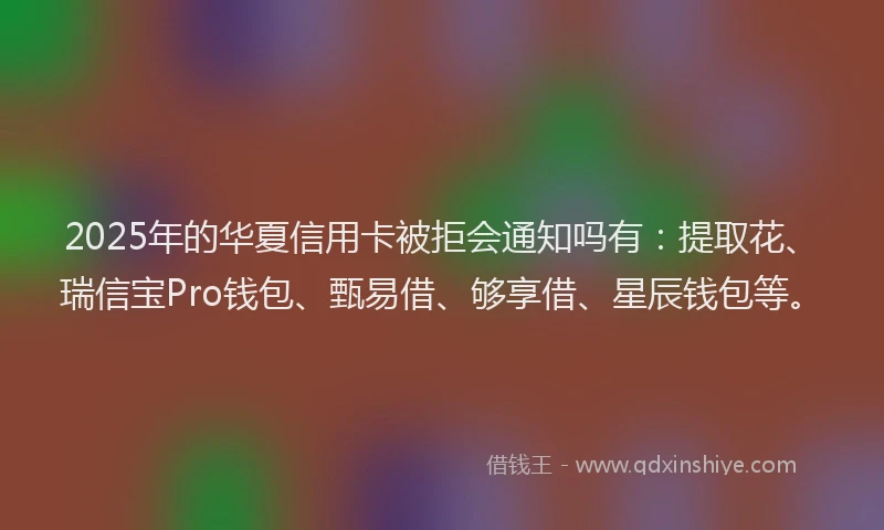 2025年的华夏信用卡被拒会通知吗有：提取花、瑞信宝Pro钱包、甄易借、够享借、星辰钱包等。