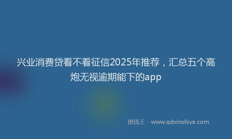 兴业消费贷看不看征信2025年推荐，汇总五个高炮无视逾期能下的app