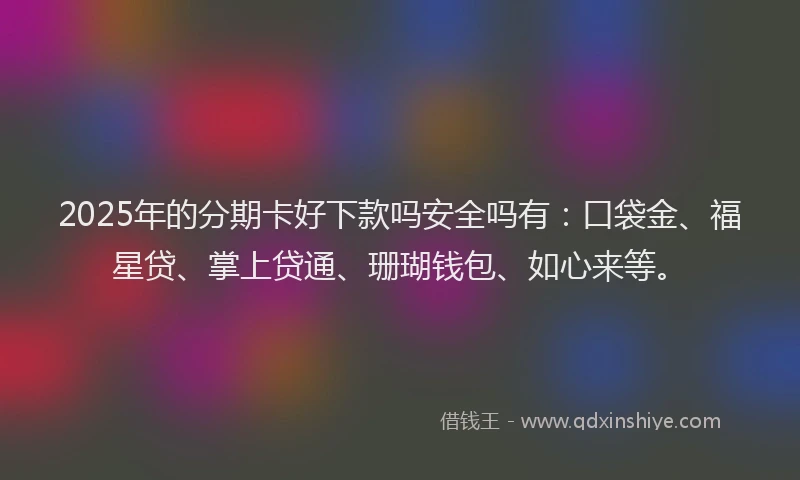 2025年的分期卡好下款吗安全吗有：口袋金、福星贷、掌上贷通、珊瑚钱包、如心来等。