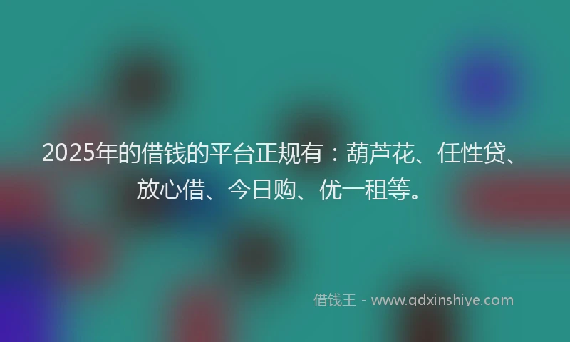 2025年的借钱的平台正规有：葫芦花、任性贷、放心借、今日购、优一租等。