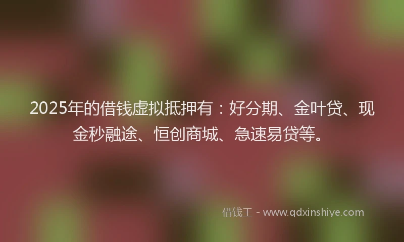 2025年的借钱虚拟抵押有：好分期、金叶贷、现金秒融途、恒创商城、急速易贷等。