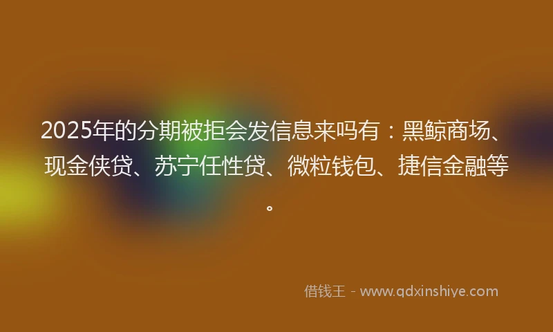 2025年的分期被拒会发信息来吗有：黑鲸商场、现金侠贷、苏宁任性贷、微粒钱包、捷信金融等。