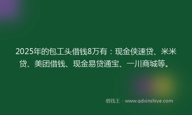 2025年的包工头借钱8万有：现金侠速贷、米米贷、美团借钱、现金易贷通宝、一川商城等。
