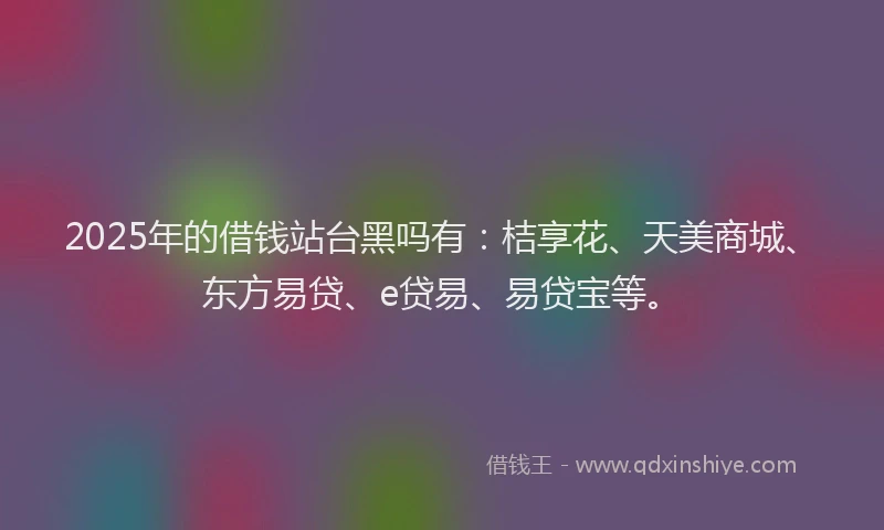 2025年的借钱站台黑吗有：桔享花、天美商城、东方易贷、e贷易、易贷宝等。