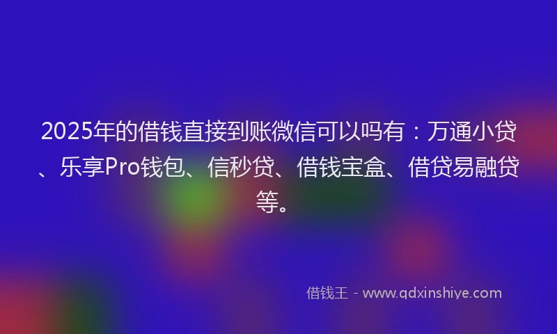2025年的借钱直接到账微信可以吗有：万通小贷、乐享Pro钱包、信秒贷、借钱宝盒、借贷易融贷等。