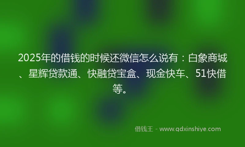 2025年的借钱的时候还微信怎么说有：白象商城、星辉贷款通、快融贷宝盒、现金快车、51快借等。