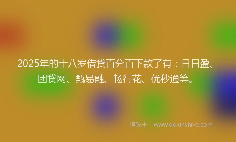 2025年的十八岁借贷百分百下款了有：日日盈、团贷网、甄易融、畅行花、优秒通等。