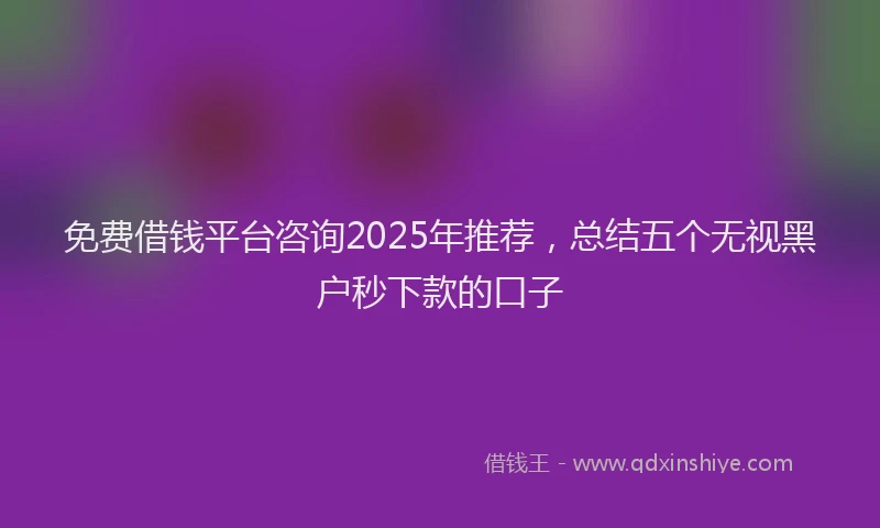 免费借钱平台咨询2025年推荐，总结五个无视黑户秒下款的口子
