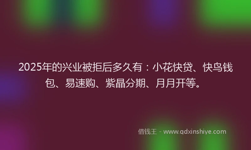 2025年的兴业被拒后多久有：小花快贷、快鸟钱包、易速购、紫晶分期、月月开等。
