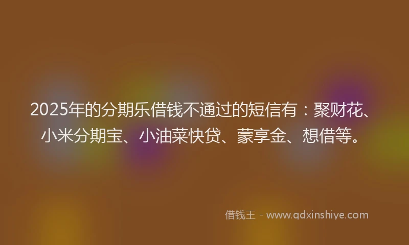 2025年的分期乐借钱不通过的短信有：聚财花、小米分期宝、小油菜快贷、蒙享金、想借等。