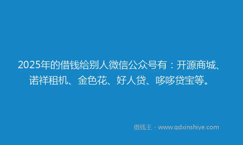2025年的借钱给别人微信公众号有：开源商城、诺祥租机、金色花、好人贷、哆哆贷宝等。