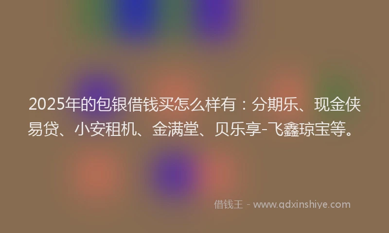 2025年的包银借钱买怎么样有：分期乐、现金侠易贷、小安租机、金满堂、贝乐享-飞鑫琼宝等。