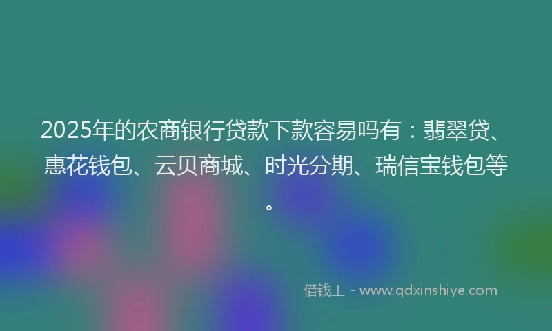 2025年的农商银行贷款下款容易吗有：翡翠贷、惠花钱包、云贝商城、时光分期、瑞信宝钱包等。