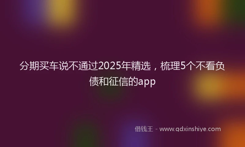 分期买车说不通过2025年精选，梳理5个不看负债和征信的app