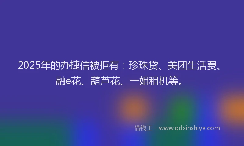 2025年的办捷信被拒有：珍珠贷、美团生活费、融e花、葫芦花、一姐租机等。