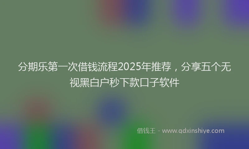 分期乐第一次借钱流程2025年推荐，分享五个无视黑白户秒下款口子软件