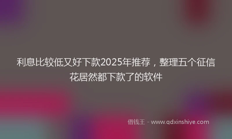 利息比较低又好下款2025年推荐，整理五个征信花居然都下款了的软件