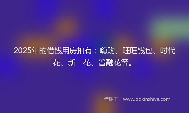2025年的借钱用房扣有：嗨购、旺旺钱包、时代花、新一花、普融花等。