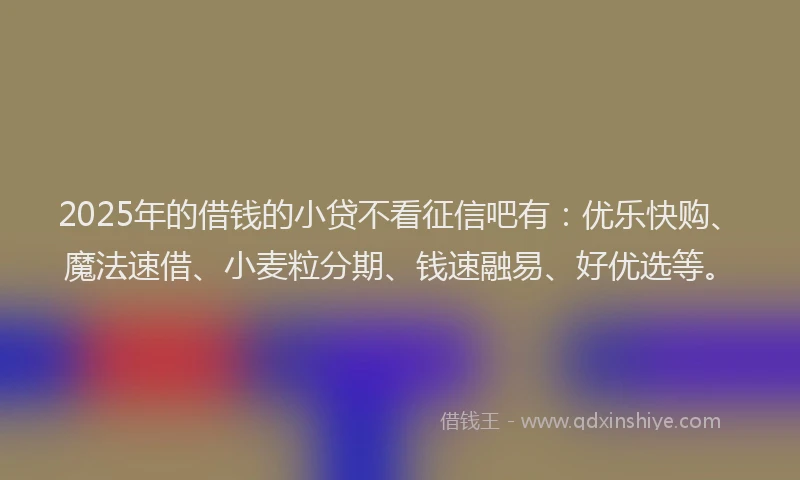 2025年的借钱的小贷不看征信吧有：优乐快购、魔法速借、小麦粒分期、钱速融易、好优选等。