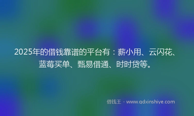 2025年的借钱靠谱的平台有：薪小用、云闪花、蓝莓买单、甄易借通、时时贷等。
