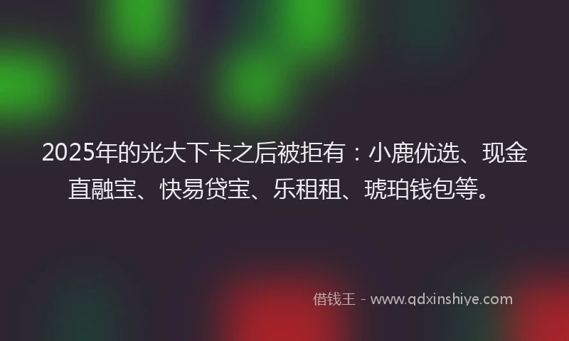 2025年的光大下卡之后被拒有：小鹿优选、现金直融宝、快易贷宝、乐租租、琥珀钱包等。