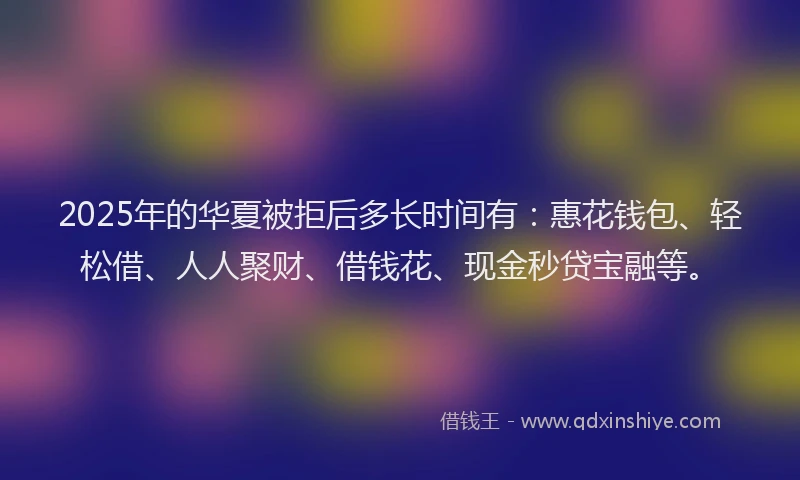 2025年的华夏被拒后多长时间有：惠花钱包、轻松借、人人聚财、借钱花、现金秒贷宝融等。