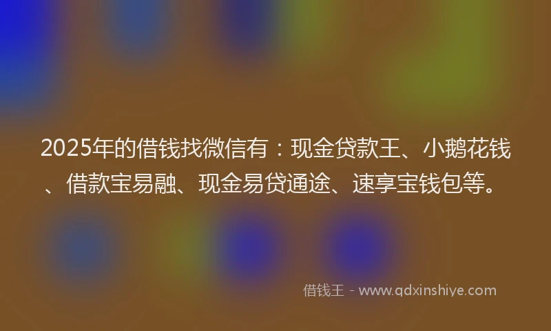 2025年的借钱找微信有：现金贷款王、小鹅花钱、借款宝易融、现金易贷通途、速享宝钱包等。
