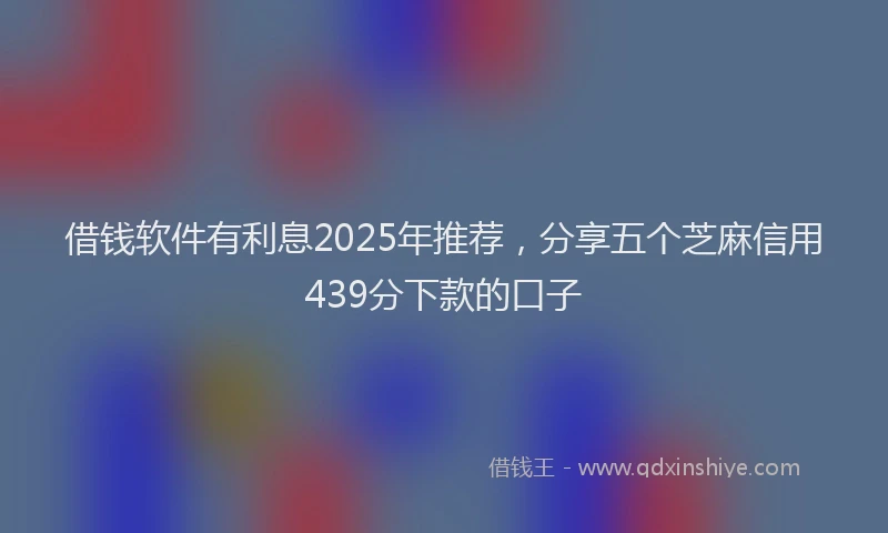 借钱软件有利息2025年推荐，分享五个芝麻信用439分下款的口子