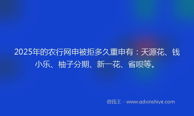 2025年的农行网申被拒多久重申有：天源花、钱小乐、柚子分期、新一花、省呗等。