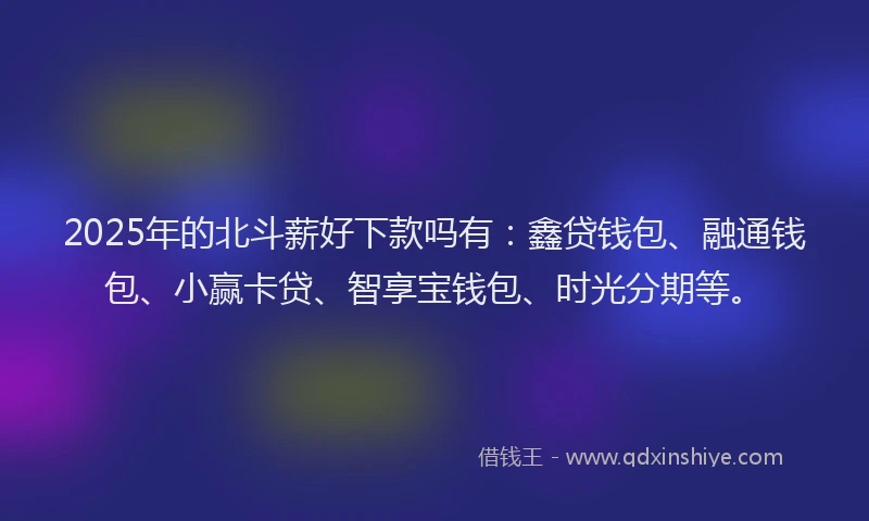 2025年的北斗薪好下款吗有：鑫贷钱包、融通钱包、小赢卡贷、智享宝钱包、时光分期等。