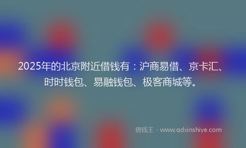 2025年的北京附近借钱有：沪商易借、京卡汇、时时钱包、易融钱包、极客商城等。