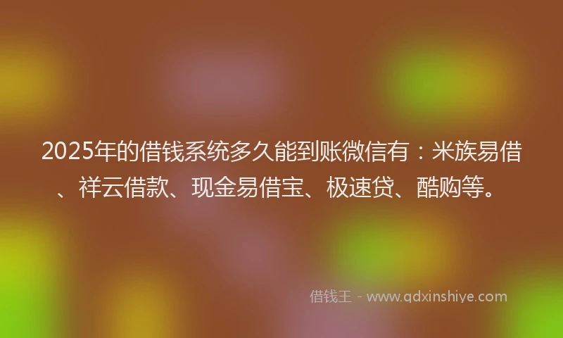 2025年的借钱系统多久能到账微信有：米族易借、祥云借款、现金易借宝、极速贷、酷购等。