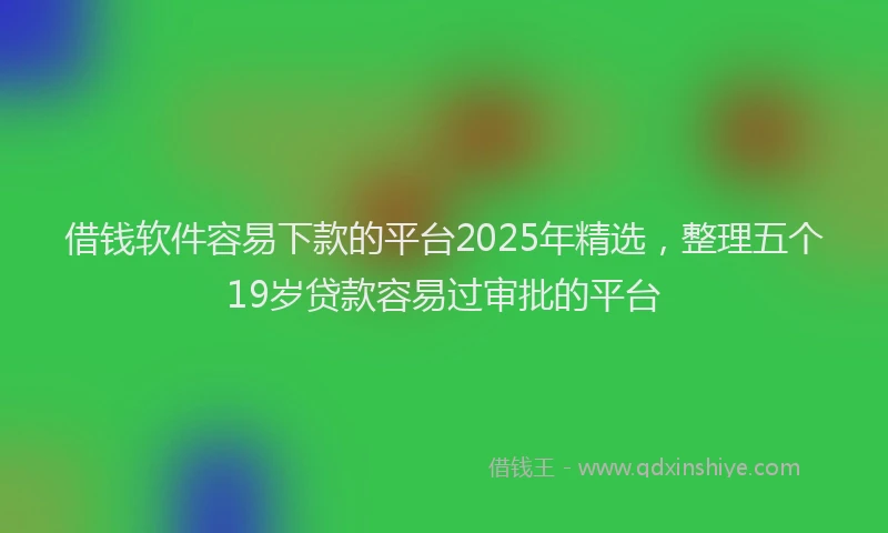 借钱软件容易下款的平台2025年精选，整理五个19岁贷款容易过审批的平台