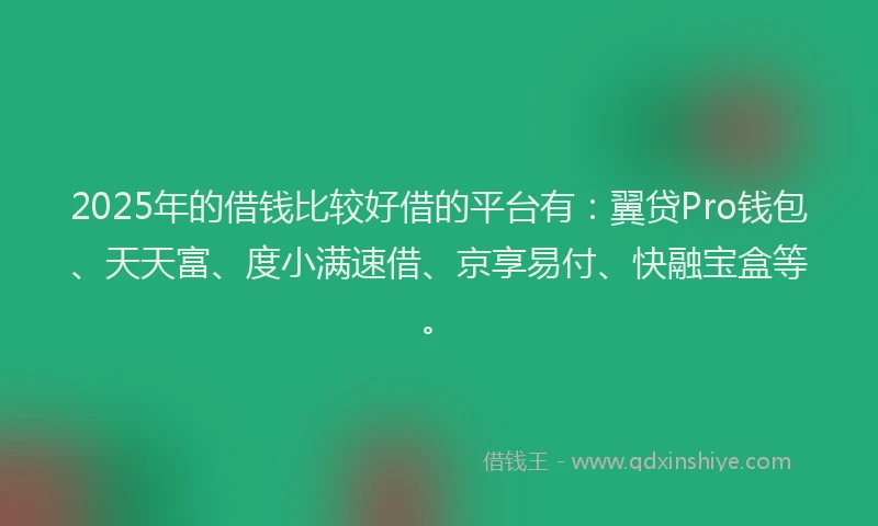 2025年的借钱比较好借的平台有：翼贷Pro钱包、天天富、度小满速借、京享易付、快融宝盒等。