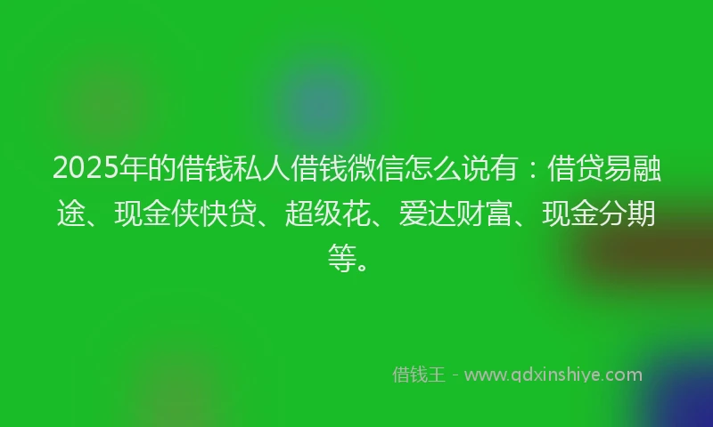 2025年的借钱私人借钱微信怎么说有：借贷易融途、现金侠快贷、超级花、爱达财富、现金分期等。