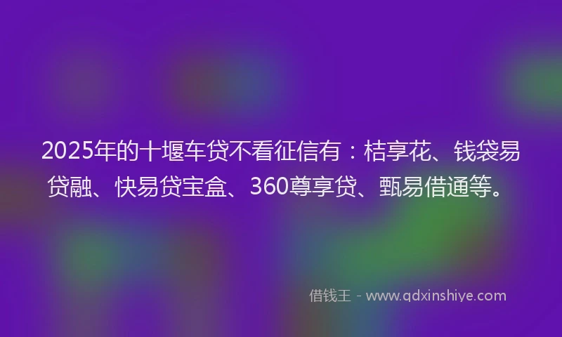 2025年的十堰车贷不看征信有：桔享花、钱袋易贷融、快易贷宝盒、360尊享贷、甄易借通等。