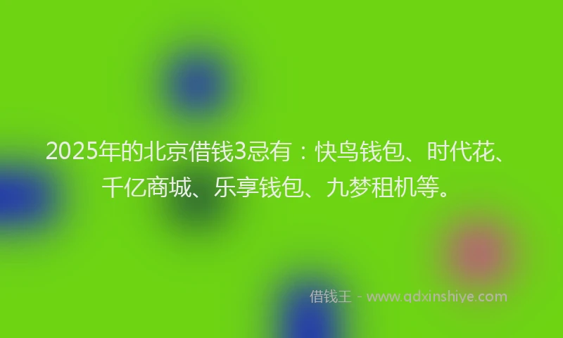 2025年的北京借钱3忌有：快鸟钱包、时代花、千亿商城、乐享钱包、九梦租机等。