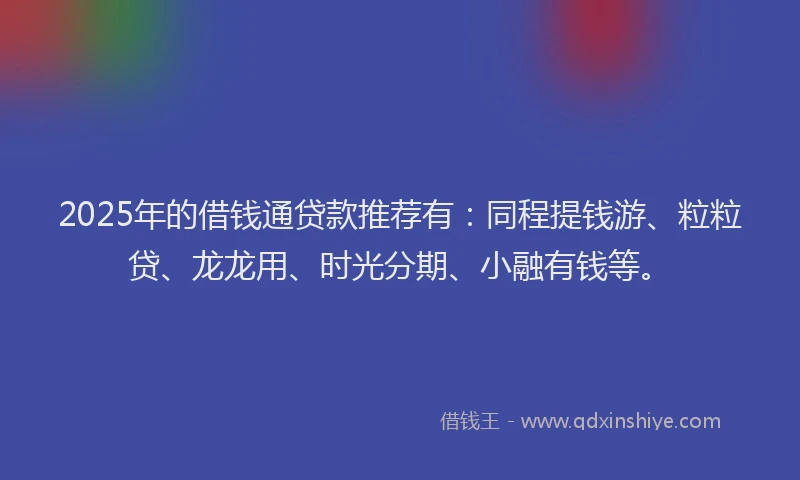 2025年的借钱通贷款推荐有：同程提钱游、粒粒贷、龙龙用、时光分期、小融有钱等。