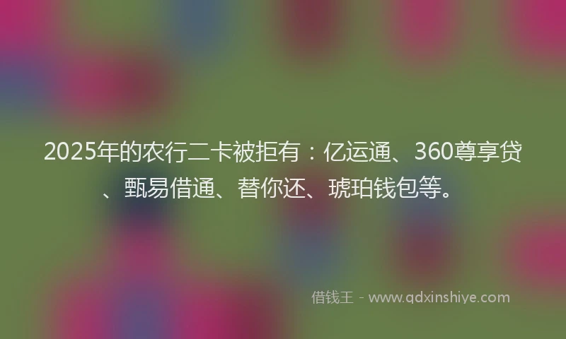2025年的农行二卡被拒有：亿运通、360尊享贷、甄易借通、替你还、琥珀钱包等。