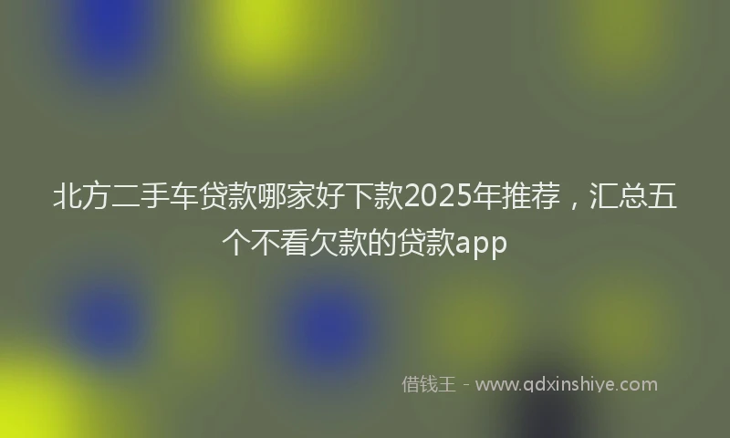 北方二手车贷款哪家好下款2025年推荐，汇总五个不看欠款的贷款app