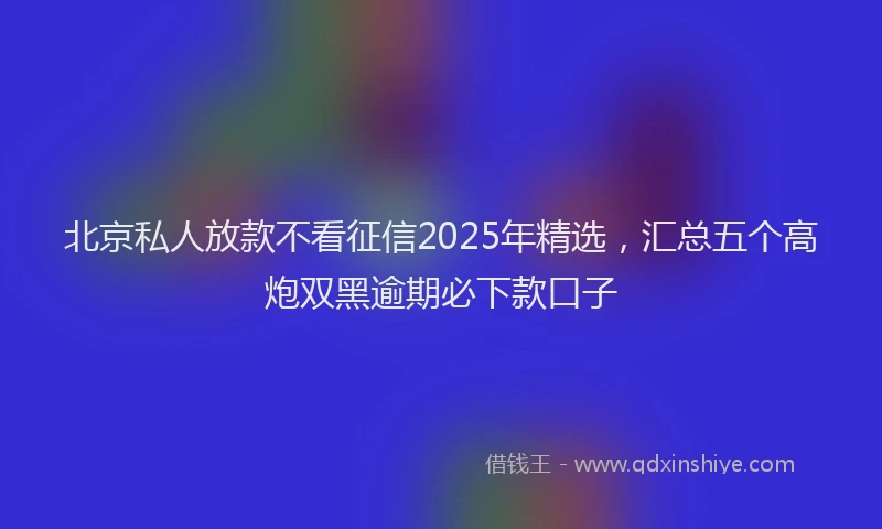 北京私人放款不看征信2025年精选，汇总五个高炮双黑逾期必下款口子