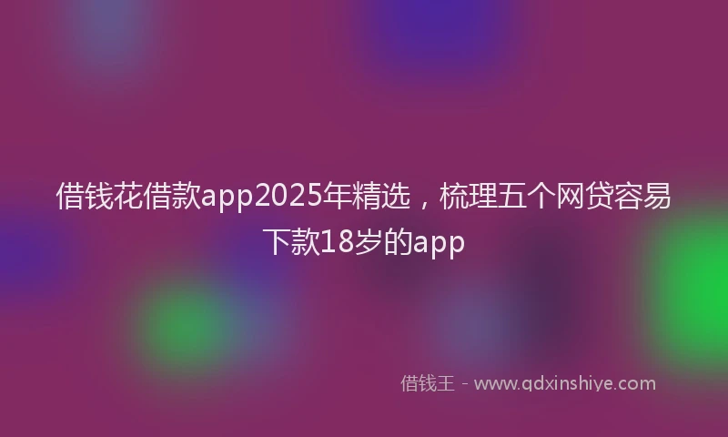 借钱花借款app2025年精选，梳理五个网贷容易下款18岁的app