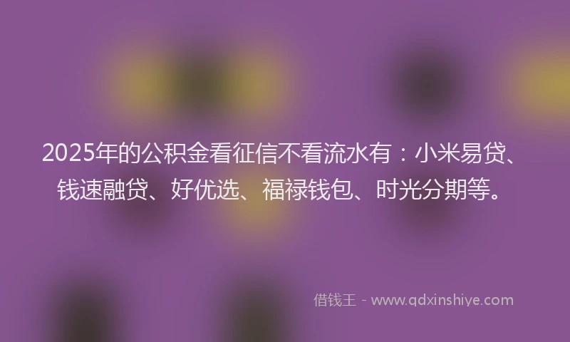 2025年的公积金看征信不看流水有：小米易贷、钱速融贷、好优选、福禄钱包、时光分期等。