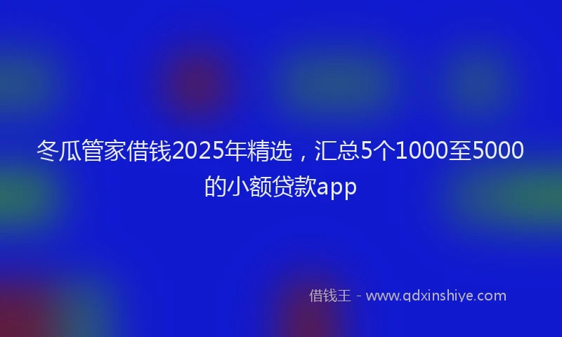 冬瓜管家借钱2025年精选，汇总5个1000至5000的小额贷款app