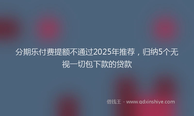 分期乐付费提额不通过2025年推荐，归纳5个无视一切包下款的贷款