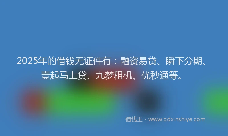 2025年的借钱无证件有：融资易贷、瞬下分期、壹起马上贷、九梦租机、优秒通等。