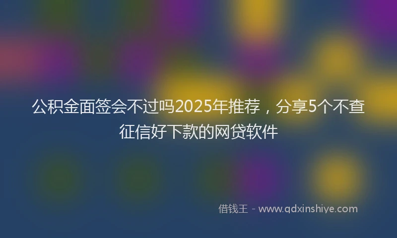 公积金面签会不过吗2025年推荐，分享5个不查征信好下款的网贷软件