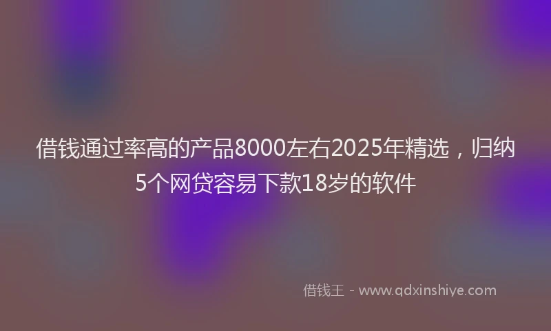 借钱通过率高的产品8000左右2025年精选，归纳5个网贷容易下款18岁的软件